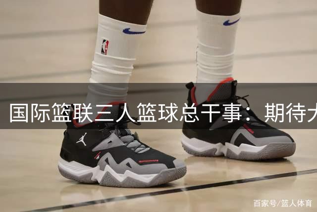 国际篮联三人篮球总干事：期待大家来上海“上篮”
