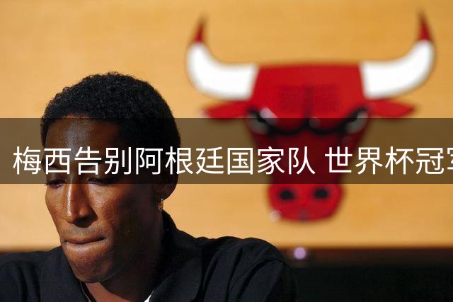 梅西告别阿根廷国家队 世界杯冠军+2次美洲杯成就传奇